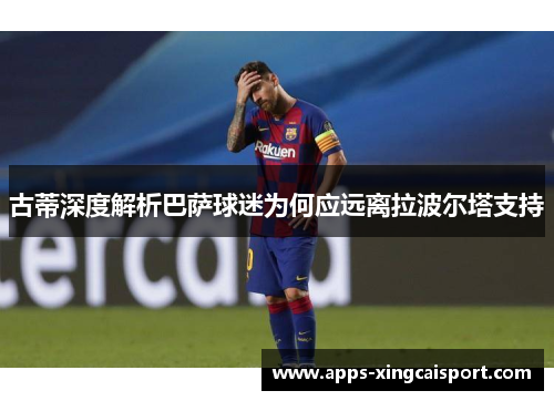 古蒂深度解析巴萨球迷为何应远离拉波尔塔支持