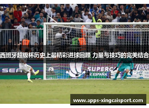 西班牙超级杯历史上最精彩进球回顾 力量与技巧的完美结合