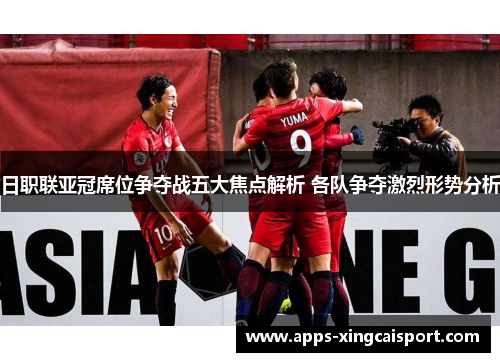 日职联亚冠席位争夺战五大焦点解析 各队争夺激烈形势分析