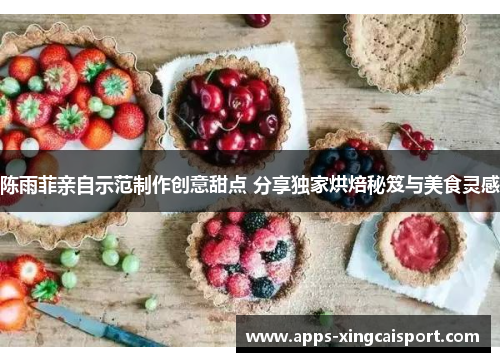 陈雨菲亲自示范制作创意甜点 分享独家烘焙秘笈与美食灵感